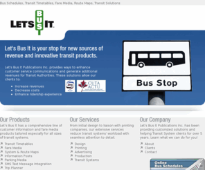 letsbusit.com: LetsBusIt - Bus Schedules, Transit Timetables, Fare Media, Route Maps, Transit Solutions
LetsBusIt provides bus schedules, transit timetables, fare media products, system and route maps, and a variety of transit solutions for municipal authorities. These solutions can easily be implemented for small- to mid-sized transit authorities at a fraction of the cost and time.