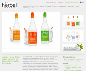 herbalwaterdrink.com: Flavored Water with Herbal Extracts | Ayala’s Herbal Water
Ayala’s Herbal Water is flavored water with herbal extracts, and this delicious zero calorie beverage comes in six distinct blends of organic culinary herbs that delight the palate and spice up a healthy lifestyle.