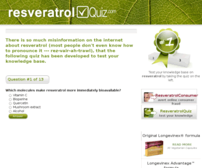 resveratrolquiz.com: Resveratrol quiz - test your knowledge on the resveratrol topic
There is so much misinformation on the internet about resveratrol (most people don't even know how to pronounce it --- rez-vair-ah-trawl), that the following quiz has been developed to test your knowledge base.