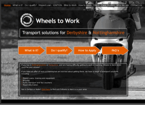 wheelstowork.org: Wheels to Work
Wheels to Work (W2W) Derbyshire and Wheels to Work (W2W) Nottinghamshire offer Moped Loans, Scooter Loans, IGNITION and Bike to Work. IGNITION includes bus passes, taxi vouchers, bicycles, travel information and planning, moped training and equipment, and subsidised driving lessons. Wheels to Work provides 50cc Mope Loans for 6 months, Scooter Loans, Bike to Work and IGNITION to enable people struggling with transport to work or learning (education or training) especially in rural areas. Wheels to Work (W2W) and Bike to Work (B2W) are hosted by Derbyshire Rural Community Council (DRCC) and Rural Community Action Nottinghamshire (RCAN.)