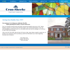 cron-sheehy.com: Cron-Sheehy Funeral Home - Home Page
The Cron-Sheehy Funeral Home has been serving the Eveleth area since 1937. When families request our service time and time again, over several generations, they are acknowledging a profound trust in us. We value that trust and our pledge is to continue to earn that trust everyday.