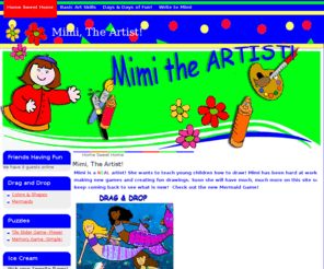 mimitheartist.com: Mimi, The Artist!
An art and game site for young children. "How-to" lessons, step-by-step drawing lessons, and much more. Developed by a public school art teacher, parent and grandma!