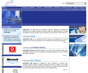 netpeopleonline.com: netPeople - Redefining human touch - Homepage
netPeople is a next generation eCRM (Customer Relationship Management) product which enables companies to  implement effective  customer service. Its various versions namely netPeople Sales, netPeople Customer Service and netPeople Self Help are aimed at helping companies achieve diverse business objectives. netPeople Sales is an advanced real time sales and marketing tool which enables websites to convert casual visitors into life long loyal customers. netPeople Customer Service enables companies to service  customers better than competition, thereby ensuring competitive advantage translating into more satisfied and repeat customers. netPeople Self Service is designed to help companies in servicing their customer's generic queries in a highly cost effective manner. It enables you to create an online Self Service Desk, which allows customers to locate relevant information by searching through the interactive FAQs and Knowledge Bases. netPeople is a flagship product of NetEdge Computing Solutions Pvt. Ltd., India. NetEdge is also a leading name in providing outsourced technical and customer support services from India to meet the needs of global corporates.