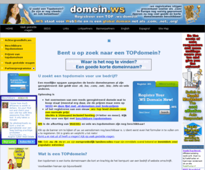 domein.ws: TOPdomeinen bij domein.ws - Op zoek naar een TOPdomein?
U zoekt een topdomein voor uw bedrijf? Een moeilijke opgave aangezien de beste domeinnamen al zijn geregistreerd: dat geldt voor .nl; .be; .com; .net; .biz; .info en vele anderen. Oplossing is het kopen van een reeds geregistreerd domein wat te koop staat of het registreren van een .ws-domein. WS is de afkorting van website en vele ws.topdomeinnamen zijn nog beschikbaar!