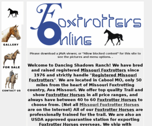 foxtrottersonline.com: Missouri Foxtrotter Horse | Foxtrotters For Sale | MO Fox Trotters
Dancing Shadows Ranch and Foxtrotters Online in Cabool, Missouri (MO) offers Foxtrotter Horse, Foxtrotter For Sale, Fox Trotters and More!