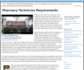 pharmacytechnicianrequirements.com: Pharmacy Technician Requirements
Pharmacy technician is a technician, who performs various pharmacy related task under the supervision of a pharmacist. Work of a pharmacy technician involves counting tablets, filling up medical prescriptions, helping the patients, and labeling the bottles. Pharmacy technician requirements are very simple. Technicians are required to have the certification and the formal training.