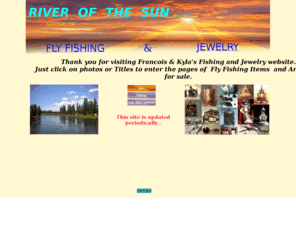 riverofthesun.com: River of the Sun, Fly Fishing & Jewelry
Fly fishing,fishing,custom flyrods,reels,flies,places,rivers,lakes. Jewelry,gold,silver,pendants,rings,artworks,wearable sculptures,jewelry by francois & Kyla