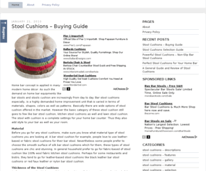 stoolcushions.org: Stool Cushions
Stool cushions are the perfect chair pad for stool and chair. Thus this site is aid to provide you all you want to know on stool cushions. The site is explaining and elaborating the main description and features of stool cushions. Thus the site also is indicating the major advantage of stool cushions to your stool as well as to your home bar. Moreover the site also highlighting the importance of stool cushions to business units like restaurants, bars, bistro and café. The site further recommending full series of remarkable and beautiful stool cushion which inclusive of bar stool cushion and kitchen stool cushions. The site also is explain the type of stool cushion that come in different shape and colors like round stool cushions and square bar stool cushion. The site is advising the readers on how to select the quality stool cushions for their stools. As overall, this site served as a useful guide for readers whom intend to get stool cushions for their home bar.