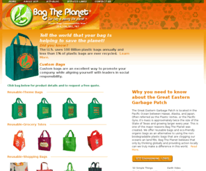 bagtheplanet.com: Bag The Planet - Reusable Bags, Reusable Shopping Bags, Recycled Grocery Bags :: bagtheplanet.com
Buy reusable bags from Bagtheplanet.com and increase your environmentality by helping to save the planet!
Reusable bags from bagtheplanet.com can be purchased with our own theme designs or customized with your logo to promote your company and it's degree of social responsibility (500 min.).Reusable shopping bags are the responsible alternative to non-biodegradable plastic bags helping to reduce the proliferation of plastic in our oceans and landfills