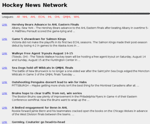 hockeynews.net: Hockey News Network - News from the NHL, AHL, ECHL, OHL, QMJHL 
and WHL
A website dedicated to constantly updated hockey news from 
the National Hockey League, American Hockey League, East Coast Hockey 
League, Ontario Hockey League, Western Hockey League and Quebec Major 
Junior Hockey League.