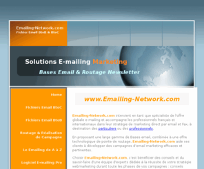 emailing-network.com: www.Emailing-Network.com - Fichiers emails - Routage - Emailing-Fichier Email BtoC & BtoB - Bases email - Emailing - Liste Email - Email marketing
Emailing-network.com est un site web du groupe CyberMarketing Ltd., société spécialisée en solutions marketing internet, à destination des professionnels, PME, sociétés aux grands comptes,webmasters. Broker de fichiers email, notre société intervient spécialement dans la vente de fichiers opt-in BtoC (business to consumer), et dans la réalisation et le routage de campagne e-mail.