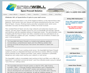 hostedspamblocker.com: SpamWall Spam Firewall / Anti-Spam Firewall / Spam Virus Filter / Spam Appliance / Anti-Spam Filter / Anti-Spam Appliance
Protect your network and servers from the flood of Spam and Viruses with the SpamWall Anti-Spam Firewall. The SpamWall Spam Firewall provides multi-level Spam and Virus Filtering and includes all the features of Barracuda, SpamAssassin, Spam Arrest, SpamInterceptor, Spamcop, Spamhaus, Ironport, Postini, MessageLabs, SpamKiller, Spamfighter, SpamBouncer, Spam Bully, MailWasher, Borderware, ClamAV, Sophos and SPF.