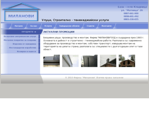 milanovi.net: Улуци, Строително - тенекeджийски услуги | Фирма "Миланови"
Фирма "МИЛАНОВИ" е създадена през 1993 г. Основната и дейност е строително -тенекиджийски работи. Разполага със съвременно оборудване за производство и монтаж, собствен транспорт, извършва монтаж на територията на цялата страна, разполага със специалисти с дългогодишен опит в тази област.