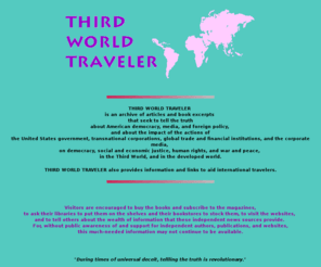 thirdworldtraveler.com: Third World Traveler, third world, United States foreign policy, alternative media, travel
THIRD WORLD TRAVELER is an archive of articles and book excerpts that seek to tell the truth about the state of American democracy, media, and foreign policy, and about the impact of the actions of the United States government, transnational corporations, global trade and financial institutions, and the corporate media, on democracy, social and economic justice, human rights, and war and peace, in the Third World, and in the developed world. THIRD WORLD TRAVELER also provides information and links to aid international travelers.