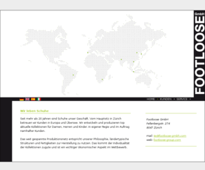 footloose-world.com: Footloose - Wir leben Schuhe - Schweiz, Europa und Übersee - Entwicklung und Produktion topaktueller Kollektionen - In Eigenregie und im Auftrag namhafter Kunden. Thorsten Eissrich, Footloose GmbH,	Fellenbergstr. 274, 8047 Zürich, Schweiz.
Seit mehr als 20 Jahren sind Schuhe unser Geschäft. Vom Hauptsitz in Zürich betreuen wir Kunden in Europa und Übersee. Wir entwickeln und produzieren topaktuelle Kollektionen für Damen, Herren und Kinder.