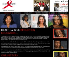 positiveefforts.org: Positive Efforts
Positive Efforts, Inc. (PE) is a Non-Profit, 501 ( c ) (3) organization servicing high-risk communities of color for HIV infection within areas exhibiting the highest HIV incidence rates in Houston.