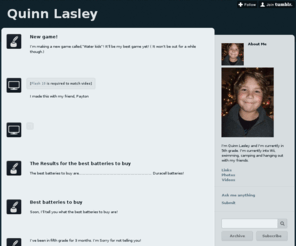 quinnlasley.com: Quinn Lasley
About Me I'm Quinn Lasley and I'm currently in 5th grade. I'm currently into Wii, swimming, camping and hanging out with my friends. Links Photos Videos