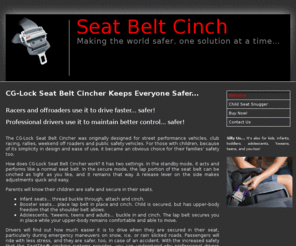 seatbeltcincher.com: Welcome to the Seat Belt Cincher Solution Site
The CG-Lock Seat Belt Cincher was originally designed for street performance vehicles, club racing, rallies, weekend off roaders and public safety vehicles. For those with children, because of its simplicity in design and ease of use, it became an obvious choice for their families’ safety too.