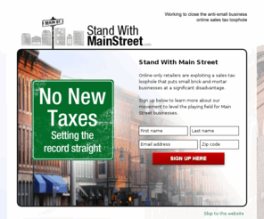 standwithmainstreet.com: Stand with Main Street
We are working to close the anti-small business online sales tax loophole. Online-only retailers are exploiting a massive tax loophole that puts small brick-and-mortar businesses at a significant disadvantage, leaves individual consumers at risk and paves the way for new taxes.