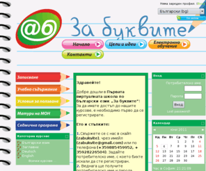zabukvite.com: Електронно обучение За буквите
 Целта ни е да помогнем на българчетата по света да запазят и поддържат родния език, да систематизират знанията, които вече имат, и да ги обогатяват с нови. Предлаганото от нас обучение е изключително забавно и интересно. Компютърът отдавна не е само средство за забавление и игри. Образователната програма включва много игри, задачи, тестове, които правят обучението не само полезно, но и забавно. Теоретичният материал е поднесен в комбинация с интересни текстове и може да бъде упражняван с решаване на многобройни самооценяващи се тестове. Учебното съдържние е разработено в съответствие с одобрената от образователното министерство програма за обучение на българските деца зад граница.