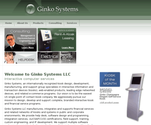 ginkosystems.com: Kiosks, Point of Contact, Interactive Kiosk, Kiosk Engineering, Design and Development - Ginko Systems
Ginko Systems provides interactive computer services including kiosk design, kiosk development, kiosk manufacturing, kiosk support, interactive information, transaction devices, web-enabled products, networked devices, e-commerce programs, interactive kiosk, financial service program, software design, software programming, integration services, UL/CSA/FCC/CE certifications, field support, custom engineering and IP development.