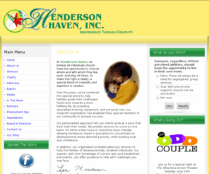 hendersonhaven.com: Henderson Haven  Assistance for People wirh Developmental Abilities
The mission of Henderson Haven, Inc. is to fully support all individuals in exercising their rights to make their own choices when planning and living their lives to the fullest potential. We will assist the individuals we serve, and the communities they live in. by providing the supports needed to achieve life goals. These supports will not only include the most advanced services in home and employment assistance, but education and advocacy services as well to help ensure community involvement.