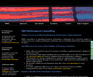 mmperformanceconsulting.com: MMPC Performance Consulting
MM Performance Consulting is a specialist, high impact business consulting firm.
MMPC Performance Consulting solves performance issues / problems for businesses.
MMPC Performance Consulting specialise in Revenue Performance Management, Activity Based Revenue, cost rationalisation, IT performance management, customer process improvements and business overhaul, to realise significant benefits delivery for clients.
MMPC Performance Consulting points of difference are speed, innovative thinking, intense hands-on support for successful implementation, and a robust benefits delivery focus for qualified and quantified, delivery and execution.
MMPC Performance Consulting performance engagements are supported by a unique performance guarantee, which de-risks performance programmes for clients.