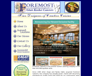 foremostcaterers.com: Foremost Glatt Kosher Caterers
Foremost Glatt Kosher Caterers specializes in custom kosher catering for a variety of events. No matter how large your catering needs are, Foremost Caterers can deliver!