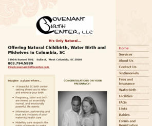 lovemybirth.com: Covenant Birth Center, LLC -  Offering Natural Childbirth, Water Birth and Midwives in Columbia, SC  1900-A Sunset Blvd.   Suite A,  West Columbia, SC 29169                                803.794.5889info@covenantbirthcenter.com
Covenant Birth Center Midwives embrace natural birth in a safe and beautiful birth center setting. We offer holistic prenatal care, water birth, immediate bonding, breastfeeding assistance, doulas and more. Schedule your free tour today. 803.794.5889 in SC