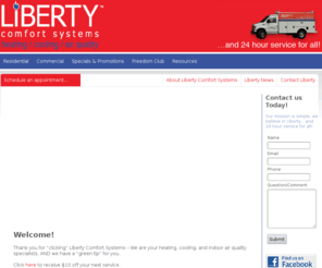 libertyheatingmn.net: Liberty Comfort Systems - Heating / Cooling / Air Quality
Liberty Comfort Systems is one of the only dealers in Minnesota with a working showroom. You'll experience each unit right from the programmable thermostats. We offer routine maintenance, emergency repair, replacement equipment, and complete systems.