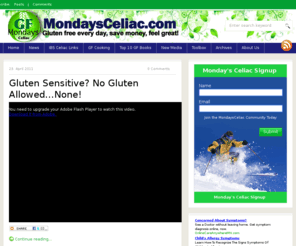 ibsceliac.com: Mondays Celiac
Mondays Celiac provides information about Celiac Disease and the gluten free diet.  Celiac Disease is a lifelong, digestive disorder affecting children and adults. When people with Celiac Disease eat foods that contain gluten, it creates an immune-mediated toxic reaction that causes damage to the small intestine and does not allow food to be properly absorbed. Even small amounts of gluten in foods can affect those with Celiac Disease and cause health problems. Damage can occur to the small bowel even when there are no symptoms present.