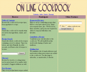 online-cookbook.com: The On-Line Cookbook - Recipes, Cooking, and Food
The On Line Cookbook is a collection of recipes from amateur and professional chefs from all over the world.  Browse, ask for, and contribute recipes.  Find recipes with easy recipe searching, along with a complete cookbook index and table of contents.