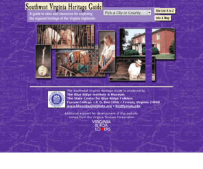 virginiaheritage.org: Southwest Virginia Heritage Guide - A guide to sites and resources for
exploring the regional heritage of the Virginia highlands.
The Southwest Virginia Heritage Guide lists museums, archives, libraries, resource organizations, and historical sites related to the region’s history and folk culture.