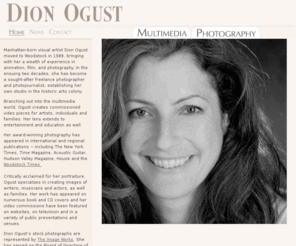 dionogustphotography.com: Dion Ogust Photography and Multimedia
Dion Ogust is an independant portait photographer, specializing in families and individuals. Additionally, she is also the staff photographer for the weekly Woodstock Times. Manhattan-born photographer Dion Ogust worked as a staffer in several NYC film, animation and photography studios before becoming a full-time Woodstock resident in 1988.