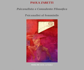 paolazaretti.com: PAOLA ZARETTI Psicanalista e Consulente Filosofica
Dalla Filosofia alla psicanalisi e ritorno. 

Laureata in filosofia segue l’indirizzo “lacaniano” evidenziandone da subito criticamente i limiti di “Scuola” e mantenendo costantemente viva l’attenzione, nella ricerca teorica come nella pratica clinica, alla sua matrice e passione filosofica rivolta, in particolare, al pensiero di Nietzsche. 