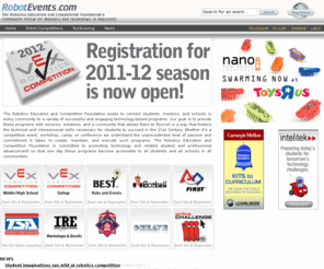 roboticevents.com: Home
The Robotics Education and Competition Foundation exists to connect students, mentors, and schools in every community to a variety of successful and engaging technology-based programs. Our goal is to provide these programs with services, solutions, and a community that allows them to flourish in a way that fosters the technical and interpersonal skills necessary for students to succeed in the 21st Century. Whether it's a competitive event, workshop, camp, or conference we understand the unprecedented level of passion and commitment it takes to create, maintain, and execute such programs. The Robotics Education and Competition Foundation is committed to promoting technology and related student and professional advancement so that one day these programs become accessible to all students and all schools in all communities.