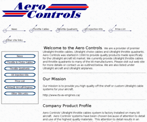 aerocontrols.net: Ultralight throttle cables, Ultralight choke cables, ultralight throttle 
quadrants, Aero Controls
Aero Controls manufactures Ultralight throttle cables and choke cables, as well as throttle quadrants for the Ultralight aircraft industry.  Also available are Rotax® Aircraft Engines and Oil Injection conversion kits. Many Ultralight airplanes use Aero controls as standard equipment.