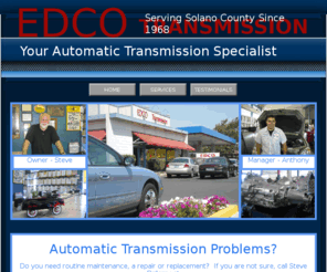 edcotransmission.com: Home
EDCOTransmission is your automatic transmission specialist. EDCOTransmission is independently owned and operated serving Solano County since 1968 
and has been in the same location for twenty-eight years. Owner Steve Bellamy has over forty-six years of industry experience. This longevity attests to his technical competence, integrity, and ethical business practices. Steve Bellamy has a reputation for excellence in the automotive industry and offering quality workmanship with exceptional customer service.  
Whether your problem is minor or major, EDCOTRANSMISSION will provide a thorough and FREE
estimate that includes a computer diagnostic, road test and external exam.When you bring your vehicle to
EDCOTRANSMISSION, you can expect an honest assessment, a fair price and a good cup of coffee. 