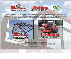 haltersnederland.com: | Halters Nederland |
Halters is gespecialiseerd in het ontwerpen en produceren van bouwkundige constructies en constructies voor de agrarische sector, met name in de aardbeien en boomkwekerij.