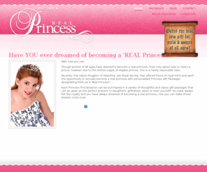 theprincessregistry.com: Become A Real Princess - Be A Real Princess - Princess Gifts - Be A Princess
Make someone you love a 'Real Princess' today. Specializing in original, unique personalized princess gifts for all ages. Each Real Princess gift package comes with personalized proclamation that declares them a 'Real Princess' of Hylanthia, a micro-nation entity, as well as an enchanting metal rhinestone tiara and extras. Choose from four different gift packages for your little princess. 