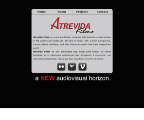 atrevidafilms.com: Atrevida Films - A NEW Audiovisual Horizon
Atrevida Films is a new production company that explores a new horizon in the audiovisual landscape. We dare to show, with a fresh perspective, current affairs unfolding, and also historical events that have shaped the world.