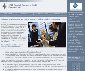 icgcapital.com: ICG Capital Partners, LLC Charlotte, NC Financial Advisors for Middle Market 
Firms Placement of Private Debt Equity and Equity Securities Mergers and Acquisitions 
Capital Restructurings Investment Bankers
ICG Capital Partners, LLC Charlotte, NC -Full service investment banking firm located in Charlotte NC
representing buyers and sellers of companies in the middle market and also assist in placing private
debt and equity securities for middle market companies that are involved in growth capital financing,
leveraged buyouts, leveraged re-capitalization, and corporate restructuring.