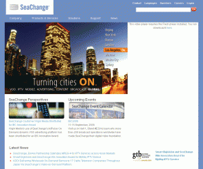 schange.com: 
	SeaChange International - The world leader in VOD, IPTV, Advanced Advertising, Broadcast and Next-Generation Applications

SeaChange International is the leading provider of end-to-end and best-of-breed solutions for the world’s television, on-demand and IPTV industries, enabling broadcast, cable, and telecommunications operators to provide new on-demand services to gain greater efficiencies in advertising and content delivery.