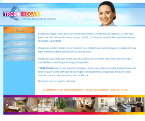trebhogar.net: :::TREBHOGAR, servicios domésticos de confianza:::
TREBHOGAR ofrece una solución integral, con la cual Usted se podrá despreocupar de todo lo que no sea disfrutar de su hogar, con la garantía y seguridad de que lo deja todo en manos competentes y de confianza.