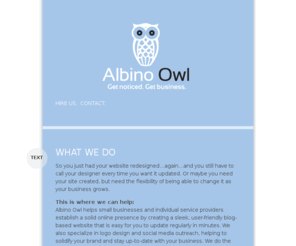 albinoowl.com: Albino Owl
Albino Owl helps small businesses and individual service providers establish a solid online presence by creating a sleek, user-friendly blog-based website that is easy for you to update regularly in minutes. We also specialize in logo design and social media outreach, helping to solidify your brand and stay up-to-date with your business. We do the initial setup, then you take the reins.