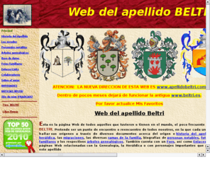 apellidobeltri.com: :: APELLIDO BELTRI :: - Web de todos aquellos que tuvieron o tienen, el poco frecuente apellido BELTRI en el mundo. Pretende ser un punto de encuentro o reencuentro de todos nosotros, en la que cada uno pueda hallar sus orgenes a travs de diversos documentos acerca del origen e historia del apellido, su herldica, las migraciones, las diversas ramas de la familia, biografas de personas notables, fotografas familiares y los respectivos rboles genealgicos. Tambin cuenta con un Foro, as como Enlaces a otras pginas Web relacionadas con la Genealoga, la Herldica o con personajes importantes que portaron este apellido. www.apellidobeltri.com
Apellido beltri Web de todos aquellos que tuvieron o tienen, el poco frecuente apellido BELTRI en el mundo. Pretende ser un punto de encuentro o reencuentro de todos nosotros, en la que cada uno pueda hallar sus orgenes a travs de diversos documentos acerca del origen e historia del apellido, su herldica, las migraciones, las diversas ramas de la familia, biografas de personas notables, fotografas familiares y los respectivos rboles genealgicos. Tambin cuenta con un Foro, as como Enlaces a otras pginas Web relacionadas con la Genealoga, la Herldica o con personajes importantes que portaron este apellido. www.apellidobeltri.com