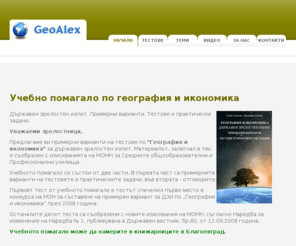 geoalex.com: GeoAlex - Тестове по география за матура
Поради големият интерес към географията в последните години, ние решихме да създадем този сайт. Темите от География на България, тестовете и практическите задачи за света и България, са резултат от нашия дългогодишен педагогически опит. Навлизането на ИНТЕРНЕТ улеснява всеки от вас да се обучава непрекъснато, не само в училище, но и в къщи.