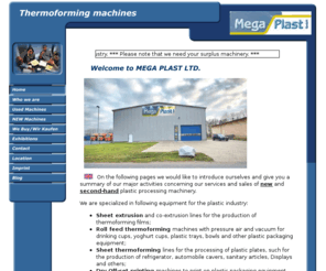 megaplastgmbh.com: New and second hand (preowned) thermoforming machines
Quality used and new plastic processing machinery for thermoforming process, dry off-set cup and lid printing machinery and sheet line extruder and co-extrusion equipment.Neue und Gebrauchte Kunststoffverarbeitungsmaschinen wie Tiefziehmaschinen, Tocken Off-set Maschinen für Kunststoff Becher und Deckel zu Bedrucken und Extrusionsanlagen um Tiefziehfolien Extrudieren.