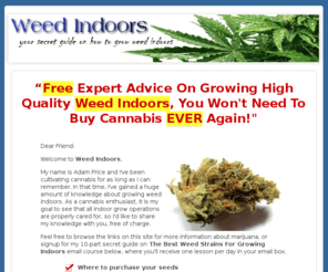 weedindoors.com: Learn How To Grow Weed Indoors | Grow Weed | Weed Growing Guides
Expert Advice On Growing Weed Indoors With Our FREE Mini-Course, Pot Seed Banks, Cannabis Germination, Lights For Growing Weed, Harvesting Cannabis And Hydroponics.