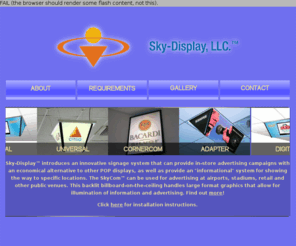 skycom-ad.com: Sky-Display LLC
Sky-Display introduces an innovative signage system that can provide in-store advertising campaigns with an economical alternative to other POP displays, as well as provide an informational system for showing the way to specific locations.